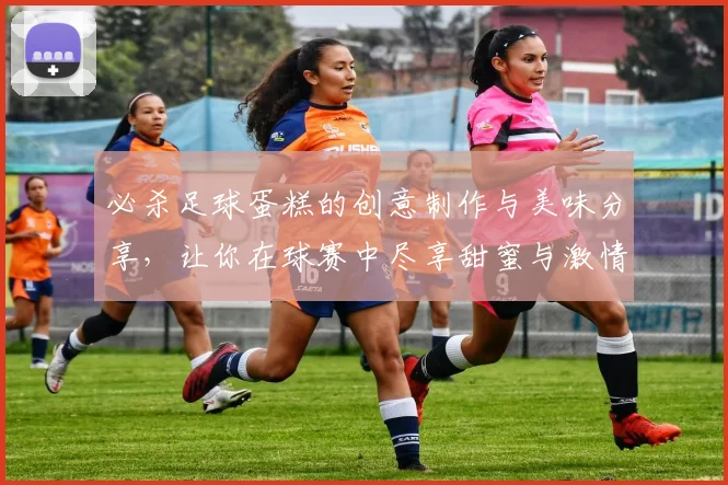 必杀足球蛋糕的创意制作与美味分享，让你在球赛中尽享甜蜜与激情