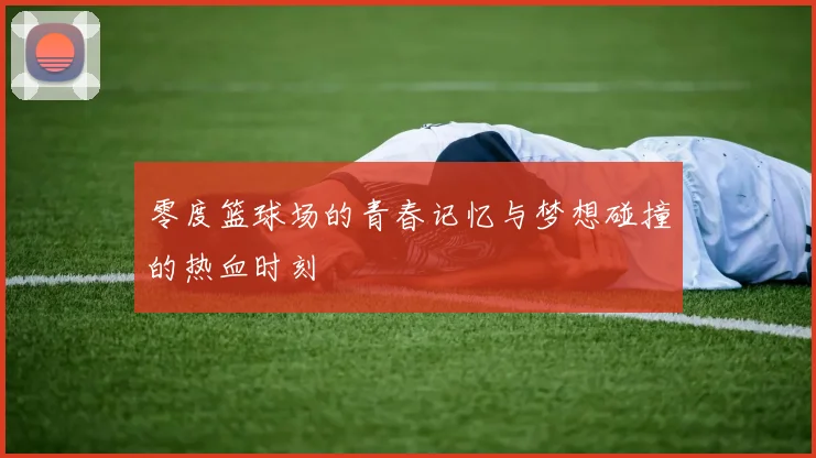 零度篮球场的青春记忆与梦想碰撞的热血时刻