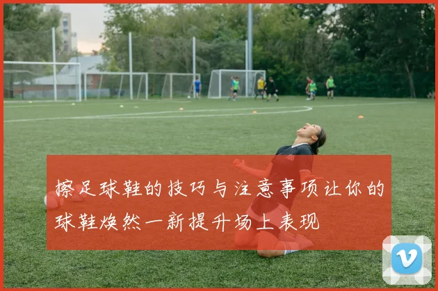 擦足球鞋的技巧与注意事项让你的球鞋焕然一新提升场上表现