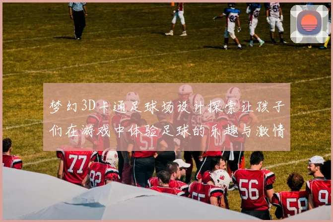 梦幻3D卡通足球场设计探索让孩子们在游戏中体验足球的乐趣与激情