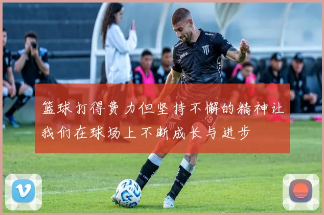 篮球打得费力但坚持不懈的精神让我们在球场上不断成长与进步